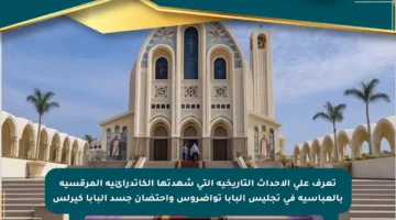 تعرف على الأحداث التاريخية التي شهدتها الكاتدرائية المرقسية بالعباسية في تجليس البابا تواضروس واحتضان جسد البابا كيرلس